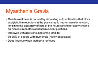Myasthenia Gravis 
• Muscle weakness is caused by circulating auto antibodies that block 
acetylcholine receptors at the postsynaptic neuromuscular junction, 
inhibiting the excitatory effects of the neurotransmitter acetylcholine 
on nicotinic receptors at neuromuscular junctions. 
• Improves with acetylcholinesterase inhibitor 
• 30-65% of people with thymomas (highly associated!) 
• Does improve when thymoma removed 
 