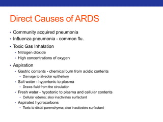 Direct Causes of ARDS 
• Community acquired pneumonia 
• Influenza pneumonia - common flu. 
• Toxic Gas Inhalation 
• Nitrogen dioxide 
• High concentrations of oxygen 
• Aspiration 
• Gastric contents - chemical burn from acidic contents 
• Damage to alveolar epithelium 
• Salt water - hypertonic to plasma 
• Draws fluid from the circulation 
• Fresh water - hypotonic to plasma and cellular contents 
• Cellular edema; also inactivates surfactant 
• Aspirated hydrocarbons 
• Toxic to distal parenchyma; also inactivates surfactant 
 