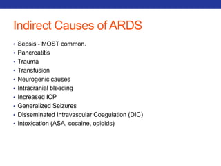 Indirect Causes of ARDS 
• Sepsis - MOST common. 
• Pancreatitis 
• Trauma 
• Transfusion 
• Neurogenic causes 
• Intracranial bleeding 
• Increased ICP 
• Generalized Seizures 
• Disseminated Intravascular Coagulation (DIC) 
• Intoxication (ASA, cocaine, opioids) 
 