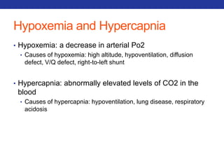 Hypoxemia and Hypercapnia 
• Hypoxemia: a decrease in arterial Po2 
• Causes of hypoxemia: high altitude, hypoventilation, diffusion 
defect, V/Q defect, right-to-left shunt 
• Hypercapnia: abnormally elevated levels of CO2 in the 
blood 
• Causes of hypercapnia: hypoventilation, lung disease, respiratory 
acidosis 
 