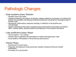Pathologic Changes 
• Early exudative phase: Reaction 
• Alveolar lumen and septa 
• Scattered bleeding and regions of alveolar collapse related to inactivation of surfactant by 
protein rich exudates and reduced surfactant production resulting from damage to type II 
alveolar cells 
• Nonspecific inflammatory response resulting in infiltration of neutrophils and 
macrophages 
• Hyaline membranes (thin layer of protein tissue) forming from the protein rich edema 
(fibrin, cellular debris, plasma proteins) that deposits on the alveolar membrane 
• Later proliferative phase: Repair 
• Occurs approx. 1 to 2 weeks 
• Alveolar type II epithelial cell hyperplasia to replace damaged type I cells 
• Accumulation of fibroblasts in the pulmonary parenchyma 
• Fibrotic Phase: 
• Development of scar tissue 
• Extensive remodeling of small pulmonary vessels including intimal and medial 
proliferation 
• Formation of in situ thrombi 
 