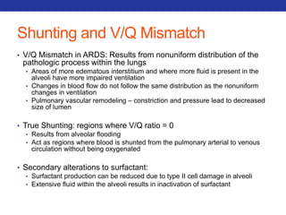 Shunting and V/Q Mismatch 
• V/Q Mismatch in ARDS: Results from nonuniform distribution of the 
pathologic process within the lungs 
• Areas of more edematous interstitium and where more fluid is present in the 
alveoli have more impaired ventilation 
• Changes in blood flow do not follow the same distribution as the nonuniform 
changes in ventilation 
• Pulmonary vascular remodeling – constriction and pressure lead to decreased 
size of lumen 
• True Shunting: regions where V/Q ratio = 0 
• Results from alveolar flooding 
• Act as regions where blood is shunted from the pulmonary arterial to venous 
circulation without being oxygenated 
• Secondary alterations to surfactant: 
• Surfactant production can be reduced due to type II cell damage in alveoli 
• Extensive fluid within the alveoli results in inactivation of surfactant 
 