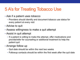 5 A’s for Treating Tobacco Use 
• Ask if a patient uses tobacco 
• Providers should identify and document tobacco use status for 
every patient at every visit 
• Advise to quit 
• Assess willingness to make a quit attempt 
• Assist in quit attempt 
• If a patient is willing to make the attempt, offer medications and 
provide/refer for counseling or additional treatment to help the 
patient quit 
• Arrange follow up 
• Quit date should be within the next two weeks 
• Followup contacts should be within the first week after the quit date 
 