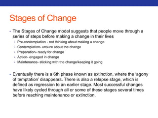 Stages of Change 
• The Stages of Change model suggests that people move through a 
series of steps before making a change in their lives 
• Pre-contemplation - not thinking about making a change 
• Contemplation- unsure about the change 
• Preparation- ready for change 
• Action- engaged in change 
• Maintenance- sticking with the change/keeping it going 
• Eventually there is a 6th phase known as extinction, where the ‘agony 
of temptation’ disappears. There is also a relapse stage, which is 
defined as regression to an earlier stage. Most successful changes 
have likely cycled through all or some of these stages several times 
before reaching maintenance or extinction. 
 