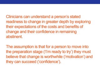Clinicians can understand a person’s stated 
readiness to change in greater depth by exploring 
their expectations of the costs and benefits of 
change and their confidence in remaining 
abstinent. 
The assumption is that for a person to move into 
the preparation stage (‘I’m ready to try’) they must 
believe that change is worthwhile (‘motivation’) and 
they can succeed (‘confidence’). 
 