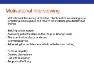 Motivational Interviewing 
• Motivational interviewing: A directive, client-centred counseling style 
for helping client explore and resolve ambivalence about behaviour 
change 
• Building patient rapport 
• Assessing patient’s place on the Stage of Change scale 
• The examination of pros and cons 
• Information giving 
• Addressing low confidence and help with decision making 
• Express empathy 
• Develop discrepancy 
• Roll with resistance 
• Support self-efficacy 
 
