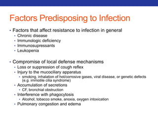 Factors Predisposing to Infection 
• Factors that affect resistance to infection in general 
• Chronic disease 
• Immunologic deficiency 
• Immunosupressants 
• Leukopenia 
• Compromise of local defense mechanisms 
• Loss or suppression of cough reflex 
• Injury to the mucociliary apparatus 
• smoking, inhalation of hot/corrosive gases, viral disease, or genetic defects 
(e.g. immotile cilia syndrome) 
• Accumulation of secretions 
• CF, bronchial obstruction 
• Interference with phagocytosis 
• Alcohol, tobacco smoke, anoxia, oxygen intoxication 
• Pulmonary congestion and edema 
 