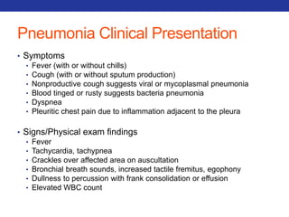 Pneumonia Clinical Presentation 
• Symptoms 
• Fever (with or without chills) 
• Cough (with or without sputum production) 
• Nonproductive cough suggests viral or mycoplasmal pneumonia 
• Blood tinged or rusty suggests bacteria pneumonia 
• Dyspnea 
• Pleuritic chest pain due to inflammation adjacent to the pleura 
• Signs/Physical exam findings 
• Fever 
• Tachycardia, tachypnea 
• Crackles over affected area on auscultation 
• Bronchial breath sounds, increased tactile fremitus, egophony 
• Dullness to percussion with frank consolidation or effusion 
• Elevated WBC count 
 
