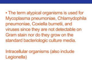 ▪ The term atypical organisms is used for 
Mycoplasma pneumoniae, Chlamydophila 
pneumoniae, Coxiella burnetii, and 
viruses since they are not detectable on 
Gram stain nor do they grow on the 
standard bacteriologic culture media. 
Intracellular organisms (also include 
Legionella) 
 
