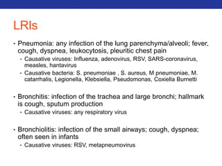 LRIs 
• Pneumonia: any infection of the lung parenchyma/alveoli; fever, 
cough, dyspnea, leukocytosis, pleuritic chest pain 
• Causative viruses: Influenza, adenovirus, RSV, SARS-coronavirus, 
measles, hantavirus 
• Causative bacteria: S. pneumoniae , S. aureus, M pneumoniae, M. 
catarrhalis, Legionella, Klebsiella, Pseudomonas, Coxiella Burnetti 
• Bronchitis: infection of the trachea and large bronchi; hallmark 
is cough, sputum production 
• Causative viruses: any respiratory virus 
• Bronchiolitis: infection of the small airways; cough, dyspnea; 
often seen in infants 
• Causative viruses: RSV, metapneumovirus 
 