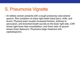 S. Pneumonia Vignette 
• An elderly woman presents with a cough producing rusty-colored 
sputum. She complains of sharp right-sided chest pains, chills, and 
fevers. Physical exam reveals increased fremitus, dullness to 
percussion, and bronchial breath sounds on the lower right side. CXR 
shows right lower lobe consolidation, and Gram stain of sputum 
shows Gram diplococci. Physicians begin treatment with 
cephalosporins. 
 
