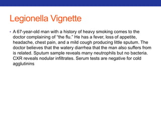 Legionella Vignette 
• A 67-year-old man with a history of heavy smoking comes to the 
doctor complaining of “the flu.” He has a fever, loss of appetite, 
headache, chest pain, and a mild cough producing little sputum. The 
doctor believes that the watery diarrhea that the man also suffers from 
is related. Sputum sample reveals many neutrophils but no bacteria. 
CXR reveals nodular infiltrates. Serum tests are negative for cold 
agglutinins 
 