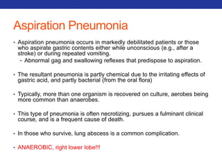 Aspiration Pneumonia 
• Aspiration pneumonia occurs in markedly debilitated patients or those 
who aspirate gastric contents either while unconscious (e.g., after a 
stroke) or during repeated vomiting. 
• Abnormal gag and swallowing reflexes that predispose to aspiration. 
• The resultant pneumonia is partly chemical due to the irritating effects of 
gastric acid, and partly bacterial (from the oral flora) 
• Typically, more than one organism is recovered on culture, aerobes being 
more common than anaerobes. 
• This type of pneumonia is often necrotizing, pursues a fulminant clinical 
course, and is a frequent cause of death. 
• In those who survive, lung abscess is a common complication. 
• ANAEROBIC, right lower lobe!!! 
 
