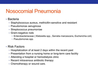 Nosocomial Pneumonia 
• Bacteria 
• Staphylococcus aureus, methicillin-sensitive and resistant 
• Pseudomonas aeruginosa 
• Streptococcus pneumoniae 
• Gram-negative rods 
• Enterobacteriaceae ( Klebsiella spp., Serratia marcescens, Escherichia coli) 
• Pseudomonas spp. 
• Risk Factors 
• Hospitalization of at least 2 days within the recent past 
• Presentation from a nursing home or long-term care facility 
• Attending a hospital or hemodialysis clinic 
• Recent intravenous antibiotic therapy 
• Chemotherapy or wound care. 
 