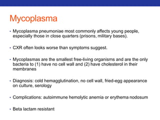 Mycoplasma 
• Mycoplasma pneumoniae most commonly affects young people, 
especially those in close quarters (prisons, military bases). 
• CXR often looks worse than symptoms suggest. 
• Mycoplasmas are the smallest free-living organisms and are the only 
bacteria to (1) have no cell wall and (2) have cholesterol in their 
membranes 
• Diagnosis: cold hemagglutination, no cell wall, fried-egg appearance 
on culture, serology 
• Complications: autoimmune hemolytic anemia or erythema nodosum 
• Beta lactam resistant 
 