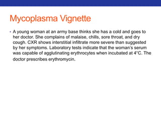 Mycoplasma Vignette 
• A young woman at an army base thinks she has a cold and goes to 
her doctor. She complains of malaise, chills, sore throat, and dry 
cough. CXR shows interstitial infiltrate more severe than suggested 
by her symptoms. Laboratory tests indicate that the woman’s serum 
was capable of agglutinating erythrocytes when incubated at 4°C. The 
doctor prescribes erythromycin. 
 