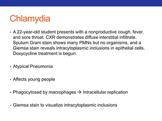 Chlamydia 
• A 22-year-old student presents with a nonproductive cough, fever, 
and sore throat. CXR demonstrates diffuse interstitial infiltrate. 
Sputum Gram stain shows many PMNs but no organisms, and a 
Giemsa stain reveals intracytoplasmic inclusions in epithelial cells. 
Doxycycline treatment is begun. 
• Atypical Pneumonia 
• Affects young people 
• Phagocytosed by macrophages  Intracellular replication 
• Giemsa stain to visualize intracytoplasmic inclusions 
 