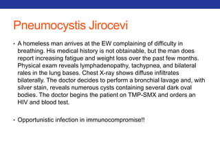 Pneumocystis Jirocevi 
• A homeless man arrives at the EW complaining of difficulty in 
breathing. His medical history is not obtainable, but the man does 
report increasing fatigue and weight loss over the past few months. 
Physical exam reveals lymphadenopathy, tachypnea, and bilateral 
rales in the lung bases. Chest X-ray shows diffuse infiltrates 
bilaterally. The doctor decides to perform a bronchial lavage and, with 
silver stain, reveals numerous cysts containing several dark oval 
bodies. The doctor begins the patient on TMP-SMX and orders an 
HIV and blood test. 
• Opportunistic infection in immunocompromise!! 
 