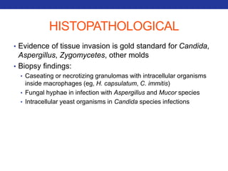 HISTOPATHOLOGICAL 
• Evidence of tissue invasion is gold standard for Candida, 
Aspergillus, Zygomycetes, other molds 
• Biopsy findings: 
• Caseating or necrotizing granulomas with intracellular organisms 
inside macrophages (eg, H. capsulatum, C. immitis) 
• Fungal hyphae in infection with Aspergillus and Mucor species 
• Intracellular yeast organisms in Candida species infections 
 