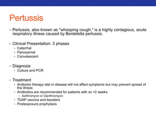 Pertussis 
• Pertussis, also known as "whooping cough," is a highly contagious, acute 
respiratory illness caused by Bordetella pertussis. 
• Clinical Presentation: 3 phases 
• Catarrhal 
• Paroxysmal 
• Convalescent 
• Diagnosis 
• Culture and PCR 
• Treatment 
• Antibiotic therapy late in disease will not affect symptoms but may prevent spread of 
the illness 
• Antibiotics are recommended for patients with sx <2 weeks 
• Azithromycin or Clarithromycin 
• TDAP vaccine and boosters 
• Postexposure prophylaxis 
 