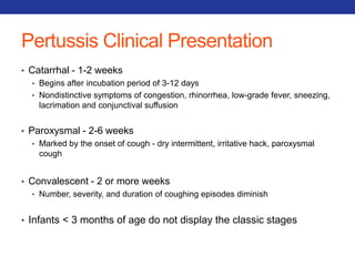 Pertussis Clinical Presentation 
• Catarrhal - 1-2 weeks 
• Begins after incubation period of 3-12 days 
• Nondistinctive symptoms of congestion, rhinorrhea, low-grade fever, sneezing, 
lacrimation and conjunctival suffusion 
• Paroxysmal - 2-6 weeks 
• Marked by the onset of cough - dry intermittent, irritative hack, paroxysmal 
cough 
• Convalescent - 2 or more weeks 
• Number, severity, and duration of coughing episodes diminish 
• Infants < 3 months of age do not display the classic stages 
 