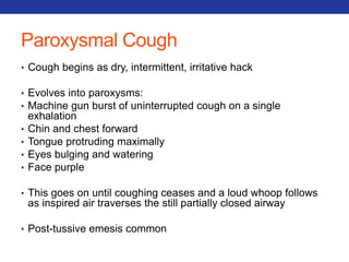 Paroxysmal Cough 
• Cough begins as dry, intermittent, irritative hack 
• Evolves into paroxysms: 
• Machine gun burst of uninterrupted cough on a single 
exhalation 
• Chin and chest forward 
• Tongue protruding maximally 
• Eyes bulging and watering 
• Face purple 
• This goes on until coughing ceases and a loud whoop follows 
as inspired air traverses the still partially closed airway 
• Post-tussive emesis common 
 
