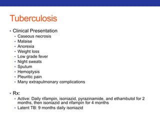 Tuberculosis 
• Clinical Presentation 
• Caseous necrosis 
• Malaise 
• Anorexia 
• Weight loss 
• Low grade fever 
• Night sweats 
• Sputum 
• Hemoptysis 
• Pleuritic pain 
• Many extrapulmonary complications 
• Rx: 
• Active: Daily rifampin, isoniazid, pyrazinamide, and ethambutol for 2 
months, then isoniazid and rifampin for 4 months 
• Latent TB: 9 months daily isoniazid 
 