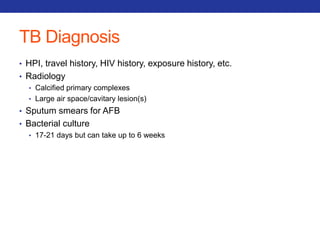 TB Diagnosis 
• HPI, travel history, HIV history, exposure history, etc. 
• Radiology 
• Calcified primary complexes 
• Large air space/cavitary lesion(s) 
• Sputum smears for AFB 
• Bacterial culture 
• 17-21 days but can take up to 6 weeks 
 