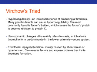 Virchow’s Triad 
• Hypercoagulability - an increased chance of producing a thrombus. 
Many genetic defects can cause hypercoagulability. The most 
commonly found is factor V Leiden, which causes the factor V protein 
to become resistant to protein C. 
• Hemodynamic changes - this mainly refers to stasis, which allows 
thrombi to form predominantly in the lower extremity venous system. 
• Endothelial injury/dysfunction - mainly caused by shear stress or 
hypertension. Can release factors and expose proteins that incite 
thrombus formation. 
 