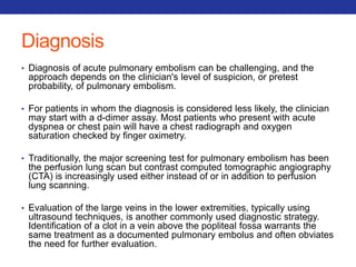 Diagnosis 
• Diagnosis of acute pulmonary embolism can be challenging, and the 
approach depends on the clinician's level of suspicion, or pretest 
probability, of pulmonary embolism. 
• For patients in whom the diagnosis is considered less likely, the clinician 
may start with a d-dimer assay. Most patients who present with acute 
dyspnea or chest pain will have a chest radiograph and oxygen 
saturation checked by finger oximetry. 
• Traditionally, the major screening test for pulmonary embolism has been 
the perfusion lung scan but contrast computed tomographic angiography 
(CTA) is increasingly used either instead of or in addition to perfusion 
lung scanning. 
• Evaluation of the large veins in the lower extremities, typically using 
ultrasound techniques, is another commonly used diagnostic strategy. 
Identification of a clot in a vein above the popliteal fossa warrants the 
same treatment as a documented pulmonary embolus and often obviates 
the need for further evaluation. 
 