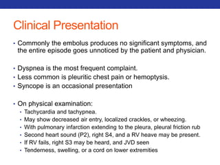 Clinical Presentation 
• Commonly the embolus produces no significant symptoms, and 
the entire episode goes unnoticed by the patient and physician. 
• Dyspnea is the most frequent complaint. 
• Less common is pleuritic chest pain or hemoptysis. 
• Syncope is an occasional presentation 
• On physical examination: 
• Tachycardia and tachypnea. 
• May show decreased air entry, localized crackles, or wheezing. 
• With pulmonary infarction extending to the pleura, pleural friction rub 
• Second heart sound (P2), right S4, and a RV heave may be present. 
• If RV fails, right S3 may be heard, and JVD seen 
• Tenderness, swelling, or a cord on lower extremities 
 