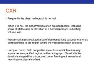 CXR 
• Frequently the chest radiograph is normal. 
• When it is not, the abnormalities often are nonspecific, including 
areas of atelectasis or elevation of a hemidiaphragm, indicating 
volume loss 
• Westermark sign: localized area of decreased lung vascular markings 
corresponding to the region where the vessel has been occluded 
• Hampton hump: Both congestive atelectasis and infarction may 
appear as an opacified region on the radiograph. Classically the 
density is shaped like a truncated cone, fanning out toward and 
reaching the pleural surface. 
 