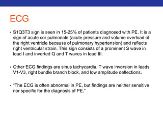 ECG 
• S1Q3T3 sign is seen in 15-25% of patients diagnosed with PE. It is a 
sign of acute cor pulmonale (acute pressure and volume overload of 
the right ventricle because of pulmonary hypertension) and reflects 
right ventricular strain. This sign consists of a prominent S wave in 
lead I and inverted Q and T waves in lead III. 
• Other ECG findings are sinus tachycardia, T wave inversion in leads 
V1-V3, right bundle branch block, and low amplitude deflections. 
• “The ECG is often abnormal in PE, but findings are neither sensitive 
nor specific for the diagnosis of PE.” 
 