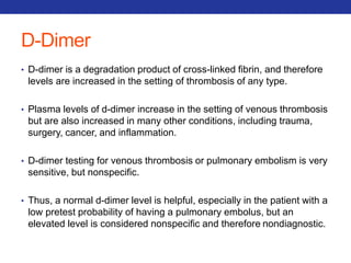 D-Dimer 
• D-dimer is a degradation product of cross-linked fibrin, and therefore 
levels are increased in the setting of thrombosis of any type. 
• Plasma levels of d-dimer increase in the setting of venous thrombosis 
but are also increased in many other conditions, including trauma, 
surgery, cancer, and inflammation. 
• D-dimer testing for venous thrombosis or pulmonary embolism is very 
sensitive, but nonspecific. 
• Thus, a normal d-dimer level is helpful, especially in the patient with a 
low pretest probability of having a pulmonary embolus, but an 
elevated level is considered nonspecific and therefore nondiagnostic. 
 