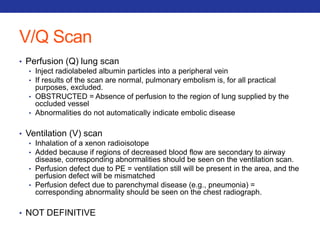 V/Q Scan 
• Perfusion (Q) lung scan 
• Inject radiolabeled albumin particles into a peripheral vein 
• If results of the scan are normal, pulmonary embolism is, for all practical 
purposes, excluded. 
• OBSTRUCTED = Absence of perfusion to the region of lung supplied by the 
occluded vessel 
• Abnormalities do not automatically indicate embolic disease 
• Ventilation (V) scan 
• Inhalation of a xenon radioisotope 
• Added because if regions of decreased blood flow are secondary to airway 
disease, corresponding abnormalities should be seen on the ventilation scan. 
• Perfusion defect due to PE = ventilation still will be present in the area, and the 
perfusion defect will be mismatched 
• Perfusion defect due to parenchymal disease (e.g., pneumonia) = 
corresponding abnormality should be seen on the chest radiograph. 
• NOT DEFINITIVE 
 