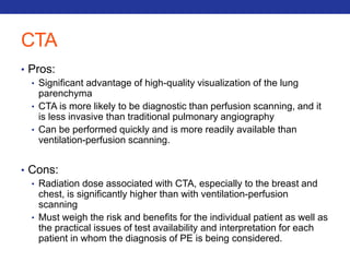 CTA 
• Pros: 
• Significant advantage of high-quality visualization of the lung 
parenchyma 
• CTA is more likely to be diagnostic than perfusion scanning, and it 
is less invasive than traditional pulmonary angiography 
• Can be performed quickly and is more readily available than 
ventilation-perfusion scanning. 
• Cons: 
• Radiation dose associated with CTA, especially to the breast and 
chest, is significantly higher than with ventilation-perfusion 
scanning 
• Must weigh the risk and benefits for the individual patient as well as 
the practical issues of test availability and interpretation for each 
patient in whom the diagnosis of PE is being considered. 
 
