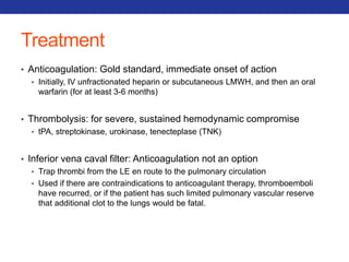 Treatment 
• Anticoagulation: Gold standard, immediate onset of action 
• Initially, IV unfractionated heparin or subcutaneous LMWH, and then an oral 
warfarin (for at least 3-6 months) 
• Thrombolysis: for severe, sustained hemodynamic compromise 
• tPA, streptokinase, urokinase, tenecteplase (TNK) 
• Inferior vena caval filter: Anticoagulation not an option 
• Trap thrombi from the LE en route to the pulmonary circulation 
• Used if there are contraindications to anticoagulant therapy, thromboemboli 
have recurred, or if the patient has such limited pulmonary vascular reserve 
that additional clot to the lungs would be fatal. 
 
