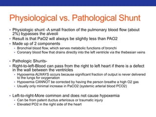 Physiological vs. Pathological Shunt 
• Physiologic shunt -A small fraction of the pulmonary blood flow (about 
2%) bypasses the alveoli 
• Result is that PaO2 will always be slightly less than PAO2 
• Made up of 2 components 
• Bronchial blood flow, which serves metabolic functions of bronchi 
• Coronary blood flow that drains directly into the left ventricle via the thebesian veins 
• Pathologic Shunts- 
• Right-to-left-Blood can pass from the right to left heart if there is a defect 
in the wall between the ventricles 
• Hypoxemia ALWAYS occurs because significant fraction of output is never delivered 
to the lungs for oxygenation 
• Hypoxemia CANNOT be corrected by having the person breathe a high O2 gas 
• Usually only minimal increase in PaCO2 (systemic arterial blood PCO2) 
• Left-to-right-More common and does not cause hypoxemia 
• Can be from patent ductus arteriosus or traumatic injury 
• Elevated PO2 in the right side of the heart 
 