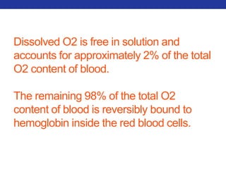 Dissolved O2 is free in solution and 
accounts for approximately 2% of the total 
O2 content of blood. 
The remaining 98% of the total O2 
content of blood is reversibly bound to 
hemoglobin inside the red blood cells. 
 