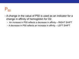 P50 
• A change in the value of P50 is used as an indicator for a 
change in affinity of hemoglobin for O2. 
• An increase in P50 reflects a decrease in affinity – RIGHT SHIFT 
• A decrease in P50 reflects an increase in affinity – LEFT SHIFT 
 