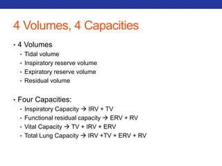 4 Volumes, 4 Capacities 
• 4 Volumes 
• Tidal volume 
• Inspiratory reserve volume 
• Expiratory reserve volume 
• Residual volume 
• Four Capacities: 
• Inspiratory Capacity  IRV + TV 
• Functional residual capacity  ERV + RV 
• Vital Capacity  TV + IRV + ERV 
• Total Lung Capacity  IRV +TV + ERV + RV 
 
