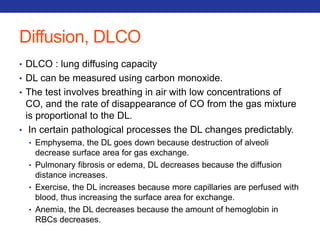 Diffusion, DLCO 
• DLCO : lung diffusing capacity 
• DL can be measured using carbon monoxide. 
• The test involves breathing in air with low concentrations of 
CO, and the rate of disappearance of CO from the gas mixture 
is proportional to the DL. 
• In certain pathological processes the DL changes predictably. 
• Emphysema, the DL goes down because destruction of alveoli 
decrease surface area for gas exchange. 
• Pulmonary fibrosis or edema, DL decreases because the diffusion 
distance increases. 
• Exercise, the DL increases because more capillaries are perfused with 
blood, thus increasing the surface area for exchange. 
• Anemia, the DL decreases because the amount of hemoglobin in 
RBCs decreases. 
 