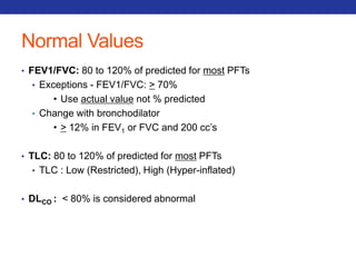 Normal Values 
• FEV1/FVC: 80 to 120% of predicted for most PFTs 
• Exceptions - FEV1/FVC: > 70% 
• Use actual value not % predicted 
• Change with bronchodilator 
• > 12% in FEV1 or FVC and 200 cc’s 
• TLC: 80 to 120% of predicted for most PFTs 
• TLC : Low (Restricted), High (Hyper-inflated) 
• DLCO : < 80% is considered abnormal 
 
