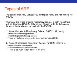Types of ARF 
• Typical (normal) ABG values: >60 mmHg for PaO2 and <50 mmHg for 
PaCO2 
• There are two types of acute respiratory failures: in both types there 
will be decreased PaO2 (<60 mmHg). Thus in order to distinguish 
between the two types, we evaluate the PaCO2. 
• 1. Acute Hypoxemic Respiratory Failure: PaCO2 ≤ 40 mmHg 
• Hypoxemia without hypercapnia 
• Inability to properly take up oxygen 
• There is insufficient oxygen in the blood but near normal CO2 
• 2. Acute Hypercapnic Respiratory Failure: PaCO2 > 40 mmHg 
• Hypoxemia with hypercapnia 
• Inability to eliminate carbon dioxide 
• There is too much carbon dioxide in the blood 
 