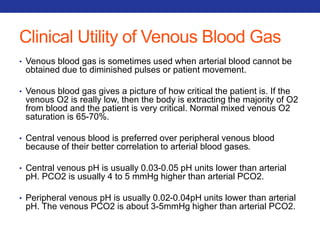 Clinical Utility of Venous Blood Gas 
• Venous blood gas is sometimes used when arterial blood cannot be 
obtained due to diminished pulses or patient movement. 
• Venous blood gas gives a picture of how critical the patient is. If the 
venous O2 is really low, then the body is extracting the majority of O2 
from blood and the patient is very critical. Normal mixed venous O2 
saturation is 65-70%. 
• Central venous blood is preferred over peripheral venous blood 
because of their better correlation to arterial blood gases. 
• Central venous pH is usually 0.03-0.05 pH units lower than arterial 
pH. PCO2 is usually 4 to 5 mmHg higher than arterial PCO2. 
• Peripheral venous pH is usually 0.02-0.04pH units lower than arterial 
pH. The venous PCO2 is about 3-5mmHg higher than arterial PCO2. 
 