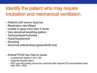 Identify the patient who may require 
intubation and mechanical ventilation. 
• Patients with severe dyspnea 
• Respiratory rate 35bpm 
• Unable to gasp more than 3 words 
• Very abnormal breathing pattern 
• Tachycardia/arrhythmias 
• Hyper/hypotension 
• Sweating 
• Abnormal arterial blood gases-60/50 club 
• Arterial PCO2 has risen to cause 
• Lowered pH (below 7.25-7.30) 
• Impaired mental status 
• PO2 over 60 mmHg cannot be achieved with inspired O2 concentration less 
than 40% - 60% 
 