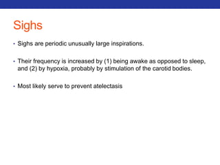 Sighs 
• Sighs are periodic unusually large inspirations. 
• Their frequency is increased by (1) being awake as opposed to sleep, 
and (2) by hypoxia, probably by stimulation of the carotid bodies. 
• Most likely serve to prevent atelectasis 
 