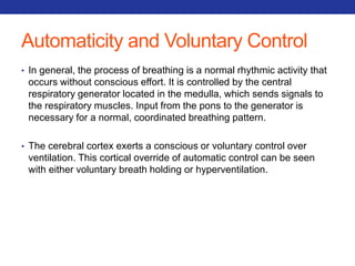 Automaticity and Voluntary Control 
• In general, the process of breathing is a normal rhythmic activity that 
occurs without conscious effort. It is controlled by the central 
respiratory generator located in the medulla, which sends signals to 
the respiratory muscles. Input from the pons to the generator is 
necessary for a normal, coordinated breathing pattern. 
• The cerebral cortex exerts a conscious or voluntary control over 
ventilation. This cortical override of automatic control can be seen 
with either voluntary breath holding or hyperventilation. 
 