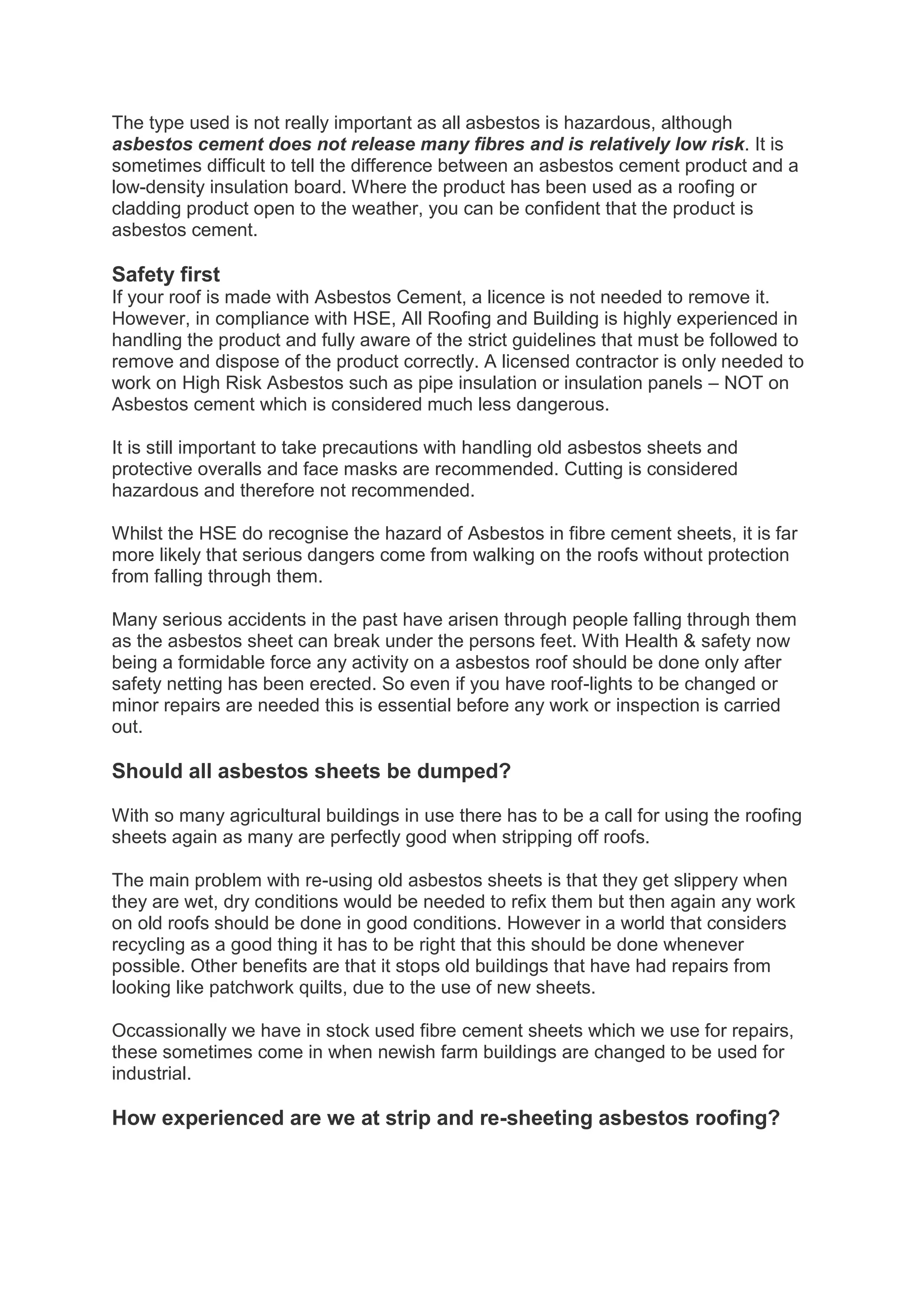 The type used is not really important as all asbestos is hazardous, although
asbestos cement does not release many fibres and is relatively low risk. It is
sometimes difficult to tell the difference between an asbestos cement product and a
low-density insulation board. Where the product has been used as a roofing or
cladding product open to the weather, you can be confident that the product is
asbestos cement.

Safety first
If your roof is made with Asbestos Cement, a licence is not needed to remove it.
However, in compliance with HSE, All Roofing and Building is highly experienced in
handling the product and fully aware of the strict guidelines that must be followed to
remove and dispose of the product correctly. A licensed contractor is only needed to
work on High Risk Asbestos such as pipe insulation or insulation panels – NOT on
Asbestos cement which is considered much less dangerous.

It is still important to take precautions with handling old asbestos sheets and
protective overalls and face masks are recommended. Cutting is considered
hazardous and therefore not recommended.

Whilst the HSE do recognise the hazard of Asbestos in fibre cement sheets, it is far
more likely that serious dangers come from walking on the roofs without protection
from falling through them.

Many serious accidents in the past have arisen through people falling through them
as the asbestos sheet can break under the persons feet. With Health & safety now
being a formidable force any activity on a asbestos roof should be done only after
safety netting has been erected. So even if you have roof-lights to be changed or
minor repairs are needed this is essential before any work or inspection is carried
out.

Should all asbestos sheets be dumped?

With so many agricultural buildings in use there has to be a call for using the roofing
sheets again as many are perfectly good when stripping off roofs.

The main problem with re-using old asbestos sheets is that they get slippery when
they are wet, dry conditions would be needed to refix them but then again any work
on old roofs should be done in good conditions. However in a world that considers
recycling as a good thing it has to be right that this should be done whenever
possible. Other benefits are that it stops old buildings that have had repairs from
looking like patchwork quilts, due to the use of new sheets.

Occassionally we have in stock used fibre cement sheets which we use for repairs,
these sometimes come in when newish farm buildings are changed to be used for
industrial.

How experienced are we at strip and re-sheeting asbestos roofing?
 