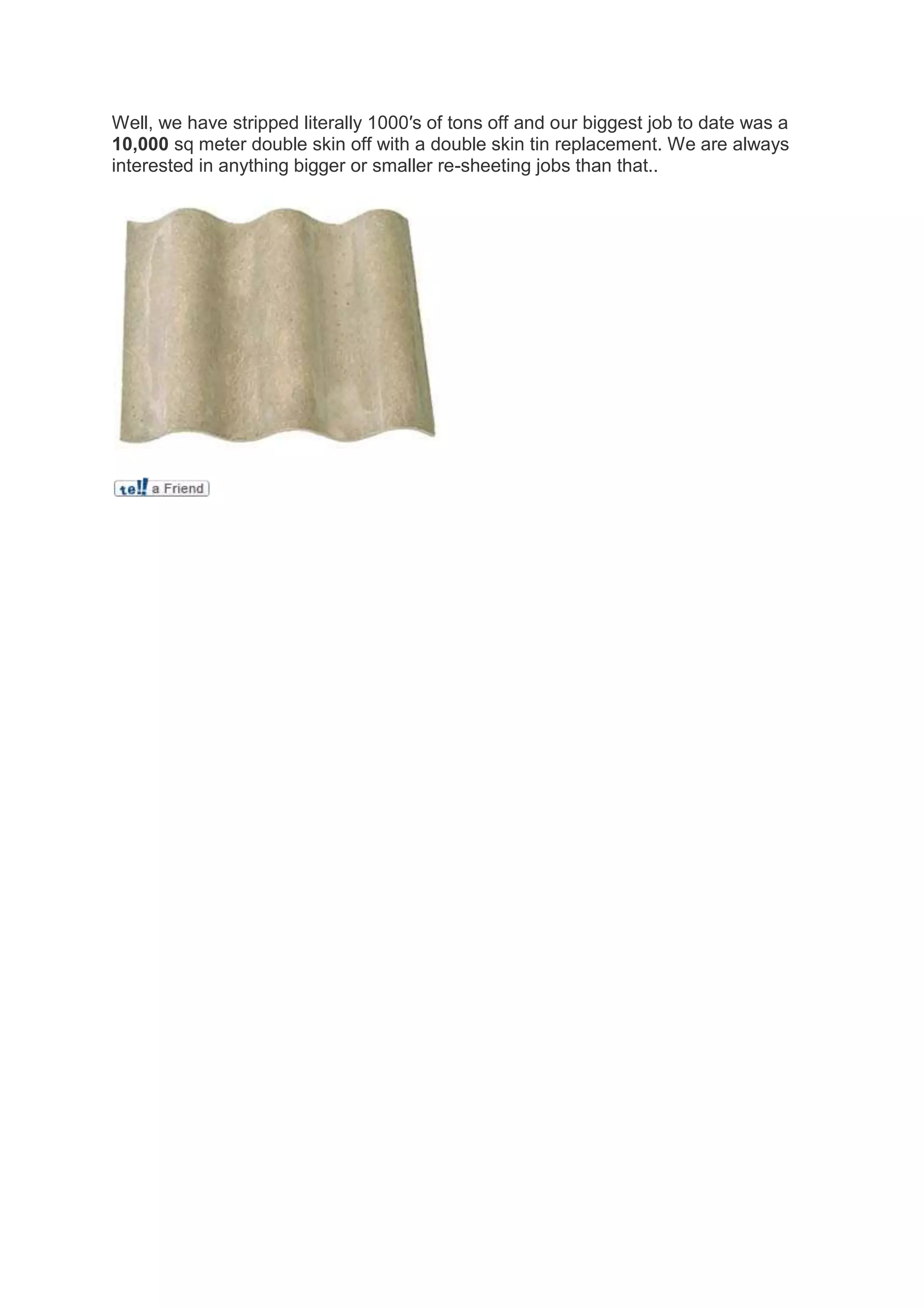 Well, we have stripped literally 1000′s of tons off and our biggest job to date was a
10,000 sq meter double skin off with a double skin tin replacement. We are always
interested in anything bigger or smaller re-sheeting jobs than that..
 